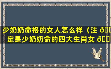 少奶奶命格的女人怎么样（注 🍀 定是少奶奶命的四大生肖女 🌼 ）